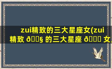 zui
精致的三大星座女(zui
精致 🐧 的三大星座 🐒 女人)
